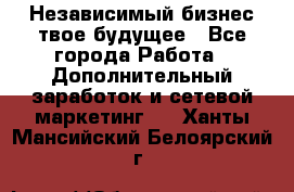 Независимый бизнес-твое будущее - Все города Работа » Дополнительный заработок и сетевой маркетинг   . Ханты-Мансийский,Белоярский г.